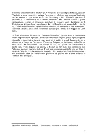 la crainte d’une contamination bolchevique. Cette crainte est d’autant plus forte que, dès avant
l’Armistice et dans les premiers mois de l’après-guerre, plusieurs mouvements d’inspiration
marxiste, comme la Ligue spartakiste de Rosa Luxemburg et Karl Liebknecht, appellent à la
révolution et la constitution de « conseils ouvriers ». Des troubles éclatent : grèves,
manifestations, combats et répressions émaillent la première année d’existence de la
République de Weimar. Rosa Luxemburg et Karl Liebknecht seront assassinés le 15 janvier
1919 ; quant aux différentes « républiques des conseils » qui avaient vu le jour (notamment à
Munich et à Brême), elles seront violemment écrasées par l’armée, avec l’appui des Corps
francs.
Les élites allemandes, héritières de l’Empire wilhelminien9, voyaient donc le communisme
comme un péril concret et proche. La tentation sera dès lors toujours grande auprès des grands
industriels et propriétaires terriens, mais aussi de la petite et grande bourgeoisie, de se
prémunir de ce danger par l’avènement d’un régime fort porté par les courants nationalistes et
conservateurs. Au lendemain du crash boursier de 1929, alors que la crise faisait renaître la
crainte d’une révolte populaire de gauche, le discours du parti nazi, anti-communiste mais
s’adressant aussi aux ouvriers, finit par devenir une alternative acceptable pour les élites. Si
bien qu’à l’aube de 1933, la perspective d’appeler Hitler au poste de Chancelier commença à
faire l’unanimité chez des conservateurs persuadés de pouvoir par la suite maîtriser ce
« trublion de la politique ».

9

Du nom des deux principaux empereurs : Guillaume Ier et Guillaume II (« Wilhelm », en allemand).

7

 