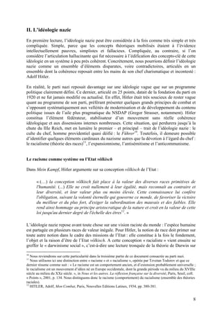 II. L’idéologie nazie
En première lecture, l’idéologie nazie peut être considérée à la fois comme très simple et très
compliquée. Simple, parce que les concepts théoriques mobilisés étaient à l’évidence
intellectuellement pauvres, simplistes et fallacieux. Compliquée, au contraire, si l’on
considère l’articulation hallucinante qui fut nécessaire à l’édification des concepts-clé de cette
idéologie en un système à peu près cohérent. Concrètement, nous pourrions définir l’idéologie
nazie comme un ensemble d’éléments disparates, voire contradictoires, articulés en un
ensemble dont la cohérence reposait entre les mains de son chef charismatique et incontesté :
Adolf Hitler.
En réalité, le parti nazi reposait davantage sur une idéologie vague que sur un programme
politique clairement défini. Ce dernier, articulé en 25 points, datait de la fondation du parti en
1920 et ne fut jamais modifié ou actualisé. En effet, Hitler était très soucieux de rester vague
quant au programme de son parti, préférant présenter quelques grands principes de combat et
s’opposant systématiquement aux velléités de modernisation et de développement du contenu
politique issues de l’aile plus pragmatique du NSDAP (Gregor Strasser, notamment). Hitler
constitua l’élément fédérateur, stabilisateur d’un mouvement sans réelle cohérence
idéologique et aux dissensions internes nombreuses. Cette situation, qui perdurera jusqu’à la
chute du IIIe Reich, met en lumière le premier – et principal – trait de l’idéologie nazie : le
culte du chef, homme providentiel quasi déifié : le Führer10. Toutefois, il demeure possible
d’identifier quelques éléments cardinaux du nazisme autres que la dévotion à l’égard du chef :
le racialisme (théorie des races)11, l’expansionnisme, l’antisémitisme et l’anticommunisme.

Le racisme comme système ou l’Etat völkisch
Dans Mein Kampf, Hitler argumente sur sa conception völkisch de l’Etat :
« (…) la conception völkisch fait place à la valeur des diverses races primitives de
l'humanité. (...) Elle ne croit nullement à leur égalité, mais reconnaît au contraire et
leur diversité, et leur valeur plus ou moins élevée. Cette connaissance lui confère
l'obligation, suivant la volonté éternelle qui gouverne ce monde, de favoriser la victoire
du meilleur et du plus fort, d'exiger la subordination des mauvais et des faibles. Elle
rend ainsi hommage au principe aristocratique de la nature et croit en la valeur de cette
loi jusqu'au dernier degré de l'échelle des êtres12. »
L’idéologie nazie repose avant toute chose sur une vision raciste du monde : l’espèce humaine
est partagée en plusieurs races de valeur inégale. Pour Hitler, la notion de race doit primer sur
toute autre notion dans le cadre des missions de l’Etat : elle constitue à la fois le fondement,
l’objet et la raison d’être de l’Etat völkisch. A cette conception « racialiste » vient ensuite se
greffer le « darwinisme social », c’est-à-dire une lecture tronquée de la théorie de Darwin sur
10

Nous reviendrons sur cette particularité dans la troisième partie de ce document consacrée au parti nazi.
Nous utilisons ici une distinction entre « racisme » et « racialisme », opérée par Tzvetan Todorov et que ce
dernier résume comme suit : « Le racisme est un comportement ancien, et d’extension probablement universelle ;
le racialisme est un mouvement d’idées né en Europe occidentale, dont la grande période va du milieu du XVIIIe
siècle au milieu du XXe siècle. », in Nous et les autres. La réflexion française sur la diversité, Paris, Seuil, coll.
« Points », 2001, p. 134. Nous distinguons donc le racisme (comportement) du racialisme (ensemble des théories
raciales).
12
HITLER, Adolf, Mon Combat, Paris, Nouvelles Editions Latines, 1934, pp. 380-381.
11

8

 