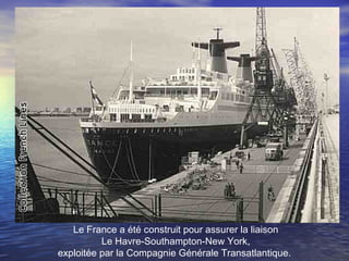 Le France a été construit pour assurer la liaison
Le Havre-Southampton-New York,
exploitée par la Compagnie Générale Transatlantique.
 