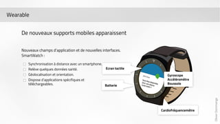 Olivier Dommange 
Wearable 
De nouveaux supports mobiles apparaissent 
Nouveaux champs d’application et de nouvelles interfaces. 
SmartWatch : 
Synchronisation à distance avec un smartphone. 
Relève quelques données santé. 
Géolocalisation et orientation. 
Dispose d’applications spécifiques et 
téléchargeables. 
 