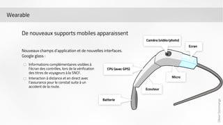 Olivier Dommange 
Wearable 
De nouveaux supports mobiles apparaissent 
Nouveaux champs d’application et de nouvelles interfaces. 
Google glass : 
Informations complémentaires visibles à 
l’écran des contrôles, lors de la vérification 
des titres de voyageurs à la SNCF. 
Interaction à distance et en direct avec 
l’assurance pour le constat suite à un 
accident de la route. 
 