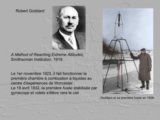 Goddard et sa première fusée en 1926.
Le 1er novembre 1923, il fait fonctionner la
première chambre à combustion à liquides au
centre d'expériences de Worcester.
Le 19 avril 1932, la première fusée stabilisée par
gyroscope et volets s'élève vers le ciel
Robert Goddard
A Method of Reaching Extreme Altitudes,
Smithsonian Institution, 1919.
 
