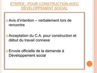 ÉTAPES : POUR CONSTRUCTION AVEC
DÉVELOPPEMENT SOCIAL
 Avis d’intention – verbalement lors de
rencontre
 Acceptation du C.A. pour construction et
début du travail connexe
 Envoie officielle de la demande à
Développement social
 