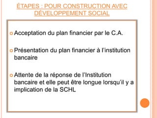 ÉTAPES : POUR CONSTRUCTION AVEC
DÉVELOPPEMENT SOCIAL
 Acceptation du plan financier par le C.A.
 Présentation du plan financier à l’institution
bancaire
 Attente de la réponse de l’Institution
bancaire et elle peut être longue lorsqu’il y a
implication de la SCHL
 