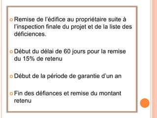  Remise de l’édifice au propriétaire suite à
l’inspection finale du projet et de la liste des
déficiences.
 Début du délai de 60 jours pour la remise
du 15% de retenu
 Début de la période de garantie d’un an
 Fin des défiances et remise du montant
retenu
 