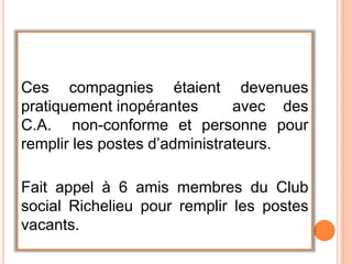 Ces compagnies étaient devenues
pratiquement inopérantes avec des
C.A. non-conforme et personne pour
remplir les postes d’administrateurs.
Fait appel à 6 amis membres du Club
social Richelieu pour remplir les postes
vacants.
 