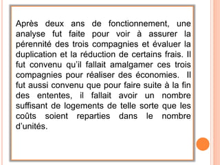 Après deux ans de fonctionnement, une
analyse fut faite pour voir à assurer la
pérennité des trois compagnies et évaluer la
duplication et la réduction de certains frais. Il
fut convenu qu’il fallait amalgamer ces trois
compagnies pour réaliser des économies. Il
fut aussi convenu que pour faire suite à la fin
des ententes, il fallait avoir un nombre
suffisant de logements de telle sorte que les
coûts soient reparties dans le nombre
d’unités.
 