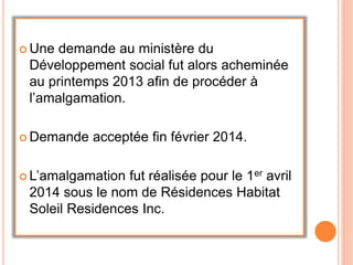 Une demande au ministère du
Développement social fut alors acheminée
au printemps 2013 afin de procéder à
l’amalgamation.
 Demande acceptée fin février 2014.
 L’amalgamation fut réalisée pour le 1er avril
2014 sous le nom de Résidences Habitat
Soleil Residences Inc.
 