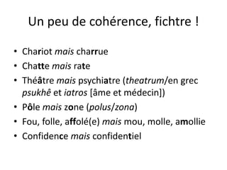 Un peu de cohérence, fichtre !
• Chariot mais charrue
• Chatte mais rate
• Théâtre mais psychiatre (theatrum/en grec
psukhê et iatros [âme et médecin])
• Pôle mais zone (polus/zona)
• Fou, folle, affolé(e) mais mou, molle, amollie
• Confidence mais confidentiel
 