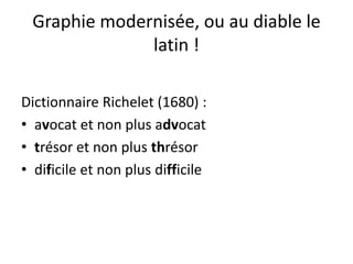 Graphie modernisée, ou au diable le
latin !
Dictionnaire Richelet (1680) :
• avocat et non plus advocat
• trésor et non plus thrésor
• dificile et non plus difficile
 