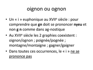 oignon ou ognon
• Un « i » euphonique au XVIIe siècle : pour
comprendre que gn doit se prononcer nyeu et
non g n comme dans ag-nostique
• Au XVIIe siècle les 2 graphies coexistent :
oignon/ognon ; poignée/pognée ;
montagne/montaigne ; gagner/gaigner
• Dans toutes ces occurrences, le « i » ne se
prononce pas
 