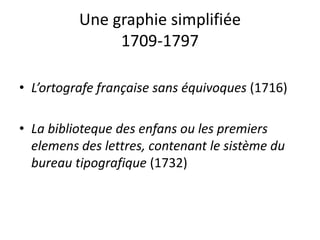 Une graphie simplifiée
1709-1797
• L’ortografe française sans équivoques (1716)
• La biblioteque des enfans ou les premiers
elemens des lettres, contenant le sistème du
bureau tipografique (1732)
 