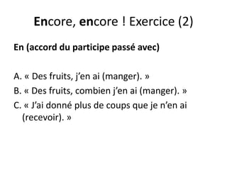 Encore, encore ! Exercice (2)
En (accord du participe passé avec)
A. « Des fruits, j’en ai (manger). »
B. « Des fruits, combien j’en ai (manger). »
C. « J’ai donné plus de coups que je n’en ai
(recevoir). »
 