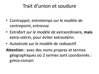 Trait d’union et soudure
• Contrappel, entretemps sur le modèle de
contrepoint, entrevue
• Extrafort sur le modèle de extraordinaire, mais
extra-utérin, pour éviter extrautérin.
• Autoécole sur le modèle de radioactif
Attention : avec des noms propres et termes
géographiques où 2 termes sont coordonnés :
gréco-romain
 