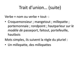 Trait d’union… (suite)
Verbe + nom ou verbe + tout- :
• Croquemonsieur ; mangetout ; millepatte ;
portemonnaie ; rondpoint ; hautparleur sur le
modèle de passeport, faitout, portefeuille,
hautbois
Mots simples, ils suivent la règle du pluriel :
• Un millepatte, des millepattes
 