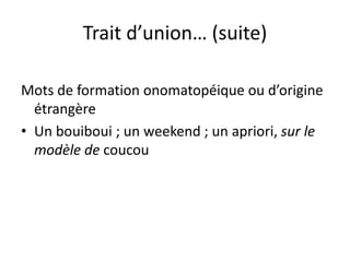 Trait d’union… (suite)
Mots de formation onomatopéique ou d’origine
étrangère
• Un bouiboui ; un weekend ; un apriori, sur le
modèle de coucou
 