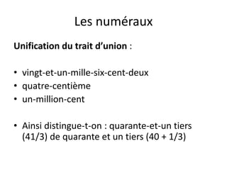 Les numéraux
Unification du trait d’union :
• vingt-et-un-mille-six-cent-deux
• quatre-centième
• un-million-cent
• Ainsi distingue-t-on : quarante-et-un tiers
(41/3) de quarante et un tiers (40 + 1/3)
 