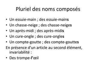 Pluriel des noms composés
• Un essuie-main ; des essuie-mains
• Un chasse-neige ; des chasse-neiges
• Un après-midi ; des après-midis
• Un cure-ongle ; des cure-ongles
• Un compte-goutte ; des compte-gouttes
En présence d’un article au second élément,
invariabilité :
• Des trompe-l’œil
 