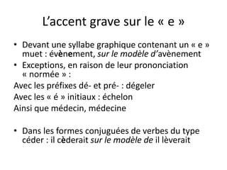 L’accent grave sur le « e »
• Devant une syllabe graphique contenant un « e »
muet : évènement, sur le modèle d’avènement
• Exceptions, en raison de leur prononciation
« normée » :
Avec les préfixes dé- et pré- : dégeler
Avec les « é » initiaux : échelon
Ainsi que médecin, médecine
• Dans les formes conjuguées de verbes du type
céder : il cèderait sur le modèle de il lèverait
 