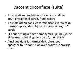 L’accent circonflexe (suite)
• Il disparait sur les lettres « i » et « u » : diner,
aout, entrainer, il parait, flute, traitre
• Il est maintenu dans les terminaisons verbales du
passé simple et du subjonctif : nous vîmes, qu’il
partît
• Et pour distinguer des homonymes : jeûne /jeune
et les masculins singuliers de dû, mûr et sûr
• Ainsi que dans les formes de croître, pour
épargner toute confusion avec croire : je croîs/je
crois
 