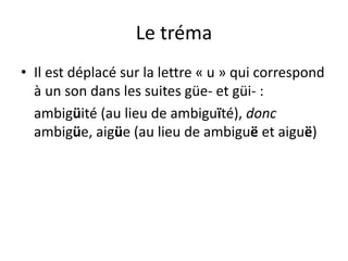 Le tréma
• Il est déplacé sur la lettre « u » qui correspond
à un son dans les suites güe- et güi- :
ambigüité (au lieu de ambiguïté), donc
ambigüe, aigüe (au lieu de ambiguë et aiguë)
 