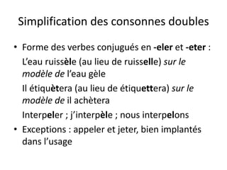 Simplification des consonnes doubles
• Forme des verbes conjugués en -eler et -eter :
L’eau ruissèle (au lieu de ruisselle) sur le
modèle de l’eau gèle
Il étiquètera (au lieu de étiquettera) sur le
modèle de il achètera
Interpeler ; j’interpèle ; nous interpelons
• Exceptions : appeler et jeter, bien implantés
dans l’usage
 