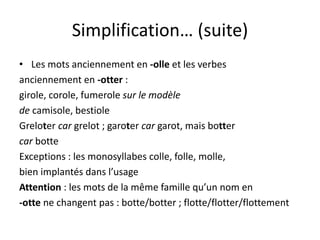 Simplification… (suite)
• Les mots anciennement en -olle et les verbes
anciennement en -otter :
girole, corole, fumerole sur le modèle
de camisole, bestiole
Greloter car grelot ; garoter car garot, mais botter
car botte
Exceptions : les monosyllabes colle, folle, molle,
bien implantés dans l’usage
Attention : les mots de la même famille qu’un nom en
-otte ne changent pas : botte/botter ; flotte/flotter/flottement
 