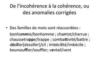 De l’incohérence à la cohérence, ou
des anomalies corrigées
• Des familles de mots sont réaccordées :
bonhommie/bonhomme ; charriot/charrue ;
chaussetrappe/trappe ; combattivité/battre ;
déciller[dessiller]/cil ; imbécilité/imbécile ;
boursouffler/souffler; ventail/vent
 