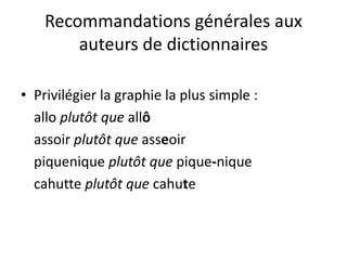 Recommandations générales aux
auteurs de dictionnaires
• Privilégier la graphie la plus simple :
allo plutôt que allô
assoir plutôt que asseoir
piquenique plutôt que pique-nique
cahutte plutôt que cahute
 