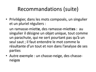 Recommandations (suite)
• Privilégier, dans les mots composés, un singulier
et un pluriel réguliers :
un ramasse-miette, des ramasse-miettes : au
singulier il désigne un objet unique, tout comme
un parachute, qui ne sert pourtant pas qu’à un
seul saut ; il faut entendre le mot comme la
résultante d’un tout et non dans l’analyse de ses
parties
• Autre exemple : un chasse-neige, des chasse-
neiges
 