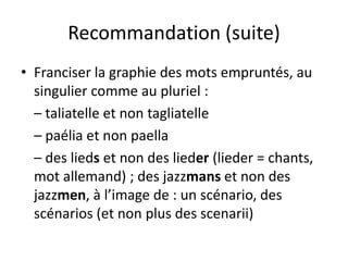 Recommandation (suite)
• Franciser la graphie des mots empruntés, au
singulier comme au pluriel :
– taliatelle et non tagliatelle
– paélia et non paella
– des lieds et non des lieder (lieder = chants,
mot allemand) ; des jazzmans et non des
jazzmen, à l’image de : un scénario, des
scénarios (et non plus des scenarii)
 