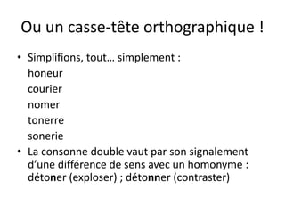 Ou un casse-tête orthographique !
• Simplifions, tout… simplement :
honeur
courier
nomer
tonerre
sonerie
• La consonne double vaut par son signalement
d’une différence de sens avec un homonyme :
détoner (exploser) ; détonner (contraster)
 