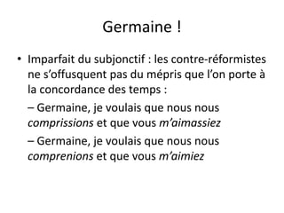 Germaine !
• Imparfait du subjonctif : les contre-réformistes
ne s’offusquent pas du mépris que l’on porte à
la concordance des temps :
– Germaine, je voulais que nous nous
comprissions et que vous m’aimassiez
– Germaine, je voulais que nous nous
comprenions et que vous m’aimiez
 