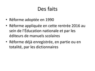 Des faits
• Réforme adoptée en 1990
• Réforme appliquée en cette rentrée 2016 au
sein de l’Éducation nationale et par les
éditeurs de manuels scolaires
• Réforme déjà enregistrée, en partie ou en
totalité, par les dictionnaires
 