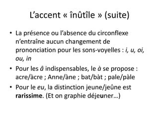L’accent « înûtîle » (suite)
• La présence ou l’absence du circonflexe
n’entraîne aucun changement de
prononciation pour les sons-voyelles : i, u, oi,
ou, in
• Pour les â indispensables, le à se propose :
acre/àcre ; Anne/àne ; bat/bàt ; pale/pàle
• Pour le eu, la distinction jeune/jeûne est
rarissime. (Et on graphie déjeuner…)
 