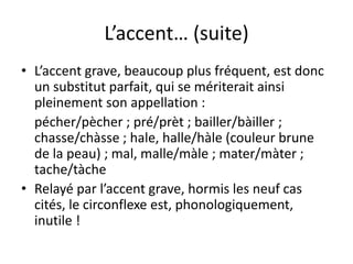 L’accent… (suite)
• L’accent grave, beaucoup plus fréquent, est donc
un substitut parfait, qui se mériterait ainsi
pleinement son appellation :
pécher/pècher ; pré/prèt ; bailler/bàiller ;
chasse/chàsse ; hale, halle/hàle (couleur brune
de la peau) ; mal, malle/màle ; mater/màter ;
tache/tàche
• Relayé par l’accent grave, hormis les neuf cas
cités, le circonflexe est, phonologiquement,
inutile !
 