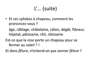 L’… (suite)
• Et ces syllabes à chapeau, comment les
prononcez-vous ?
âge, câblage, châtelaine, côlon, dégât, flâneur,
hôpital, pâtisserie, rôti, rôtisserie
Est-ce que la rose porte un chapeau pour se
fermer au soleil ? !
Et dans fêlure, n’entend-on pas sonner fèlure ?
 