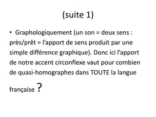 (suite 1)
• Graphologiquement (un son = deux sens :
près/prêt = l’apport de sens produit par une
simple différence graphique). Donc ici l’apport
de notre accent circonflexe vaut pour combien
de quasi-homographes dans TOUTE la langue
française ?
 