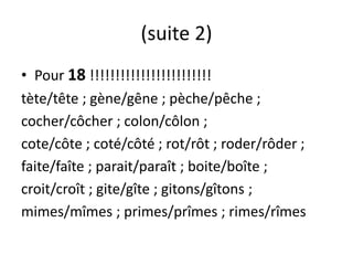 (suite 2)
• Pour 18 !!!!!!!!!!!!!!!!!!!!!!!!
tète/tête ; gène/gêne ; pèche/pêche ;
cocher/côcher ; colon/côlon ;
cote/côte ; coté/côté ; rot/rôt ; roder/rôder ;
faite/faîte ; parait/paraît ; boite/boîte ;
croit/croît ; gite/gîte ; gitons/gîtons ;
mimes/mîmes ; primes/prîmes ; rimes/rîmes
 