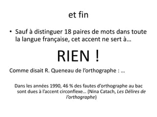 et fin
• Sauf à distinguer 18 paires de mots dans toute
la langue française, cet accent ne sert à…
RIEN !
Comme disait R. Queneau de l’orthographe : …
Dans les années 1990, 46 % des fautes d’orthographe au bac
sont dues à l’accent circonflexe… (Nina Catach, Les Délires de
l’orthographe)
 