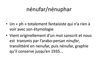 nénufar/nénuphar
• Un « ph » totalement fantaisiste qui n’a rien à
voir avec son étymologie
• Vient originellement d’un mot sanscrit et nous
est transmis par l’arabo-persan ninufar,
translittéré en nenufar, puis nénufar, graphie
qu’il conserve jusqu’en 1935…
 