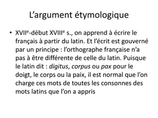 L’argument étymologique
• XVIIe-début XVIIIe s., on apprend à écrire le
français à partir du latin. Et l’écrit est gouverné
par un principe : l’orthographe française n’a
pas à être différente de celle du latin. Puisque
le latin dit : digitus, corpus ou pax pour le
doigt, le corps ou la paix, il est normal que l’on
charge ces mots de toutes les consonnes des
mots latins que l’on a appris
 
