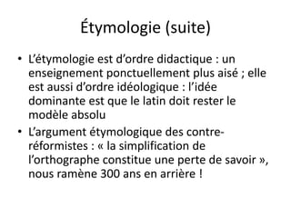 Étymologie (suite)
• L’étymologie est d’ordre didactique : un
enseignement ponctuellement plus aisé ; elle
est aussi d’ordre idéologique : l’idée
dominante est que le latin doit rester le
modèle absolu
• L’argument étymologique des contre-
réformistes : « la simplification de
l’orthographe constitue une perte de savoir »,
nous ramène 300 ans en arrière !
 