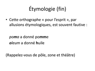 Étymologie (fin)
• Cette orthographe « pour l’esprit », par
allusions étymologiques, est souvent fautive :
poma a donné pomme
oleum a donné huile
(Rappelez-vous de pôle, zone et théâtre)
 