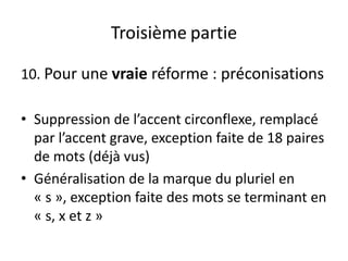 Troisième partie
10. Pour une vraie réforme : préconisations
• Suppression de l’accent circonflexe, remplacé
par l’accent grave, exception faite de 18 paires
de mots (déjà vus)
• Généralisation de la marque du pluriel en
« s », exception faite des mots se terminant en
« s, x et z »
 