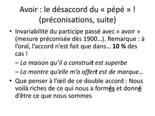Avoir : le désaccord du « pépé » !
(préconisations, suite)
• Invariabilité du participe passé avec « avoir »
(mesure préconisée dès 1900…). Remarque : à
l’oral, l’accord n’est fait que dans… 10 % des
cas !
– La maison qu’il a construit est superbe
– La montre qu’elle m’a offert est de marque…
• Que penser à l’œil de ce double accord : Nous
voilà riches de ce qui nous a formés et donné
d’être ce que nous sommes
 