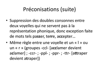Préconisations (suite)
• Suppression des doubles consonnes entre
deux voyelles qui ne servent pas à la
représentation phonique, donc exception faite
de mots tels passer, terre, accepter…
• Même règle entre une voyelle et un « l » ou
un « r » (groupes -ccl- [acclamer devient
aclamer] ; -ccr- ; -ppl- ; -ppr- ; -ttr- [attraper
devient atraper])
 
