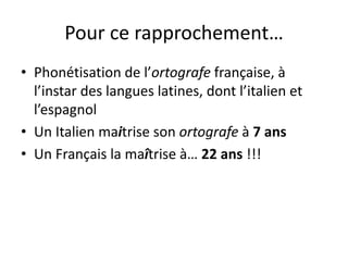 Pour ce rapprochement…
• Phonétisation de l’ortografe française, à
l’instar des langues latines, dont l’italien et
l’espagnol
• Un Italien maitrise son ortografe à 7 ans
• Un Français la maîtrise à… 22 ans !!!
 