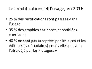 Les rectifications et l’usage, en 2016
• 25 % des rectifications sont passées dans
l’usage
• 35 % des graphies anciennes et rectifiées
coexistent
• 40 % ne sont pas acceptées par les dicos et les
éditeurs (sauf scolaires) ; mais elles peuvent
l’être déjà par les « usagers »
 