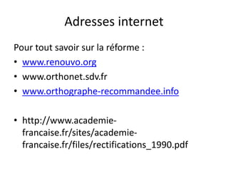 Adresses internet
Pour tout savoir sur la réforme :
• www.renouvo.org
• www.orthonet.sdv.fr
• www.orthographe-recommandee.info
• http://www.academie-
francaise.fr/sites/academie-
francaise.fr/files/rectifications_1990.pdf
 